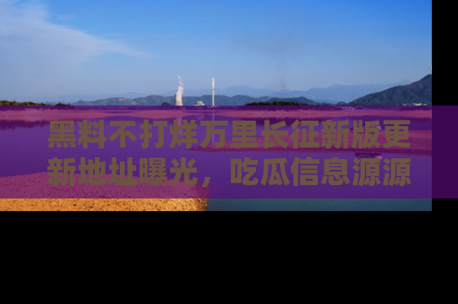 黑料不打烊万里长征新版更新地址曝光，吃瓜信息源源不断