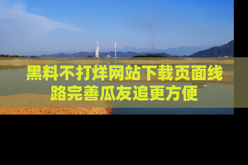 黑料不打烊网站下载页面线路完善瓜友追更方便