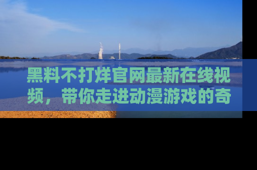 黑料不打烊官网最新在线视频，带你走进动漫游戏的奇幻与现实交汇处