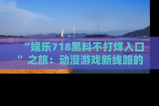“娱乐718黑料不打烊入口”之旅：动漫游戏新线路的耀眼内幕曝光！