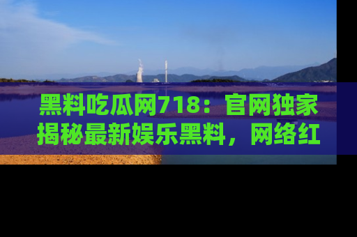 黑料吃瓜网718：官网独家揭秘最新娱乐黑料，网络红人齐聚一堂！