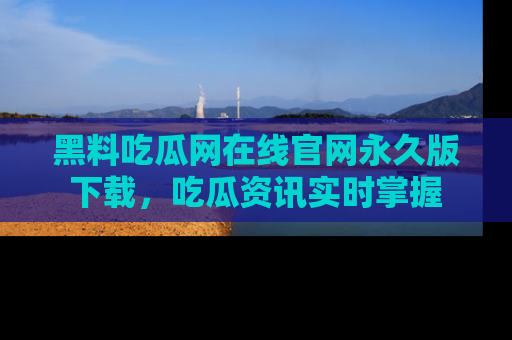 黑料吃瓜网在线官网永久版下载，吃瓜资讯实时掌握