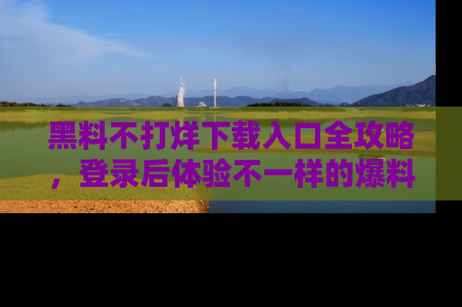 黑料不打烊下载入口全攻略，登录后体验不一样的爆料乐趣！
