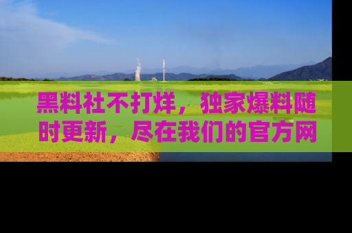 黑料社不打烊，独家爆料随时更新，尽在我们的官方网站网址！