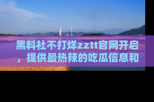 黑料社不打烊zztt官网开启，提供最热辣的吃瓜信息和黑料分享！