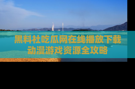 黑料社吃瓜网在线播放下载动漫游戏资源全攻略