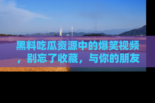 黑料吃瓜资源中的爆笑视频，别忘了收藏，与你的朋友一起分享乐趣！