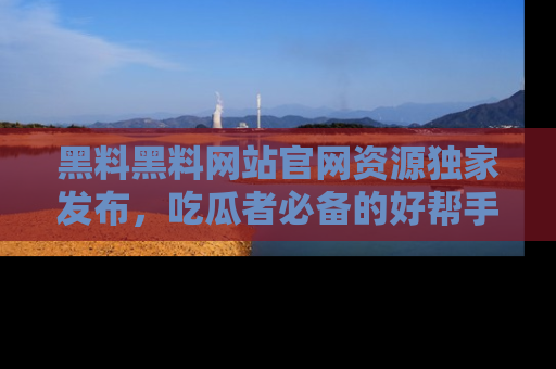黑料黑料网站官网资源独家发布，吃瓜者必备的好帮手