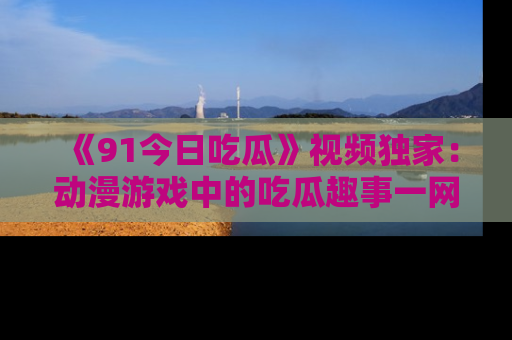 《91今日吃瓜》视频独家：动漫游戏中的吃瓜趣事一网打尽！