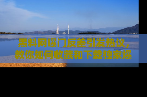 黑料网曝门反差引发热议，教你如何收藏和下载独家爆料
