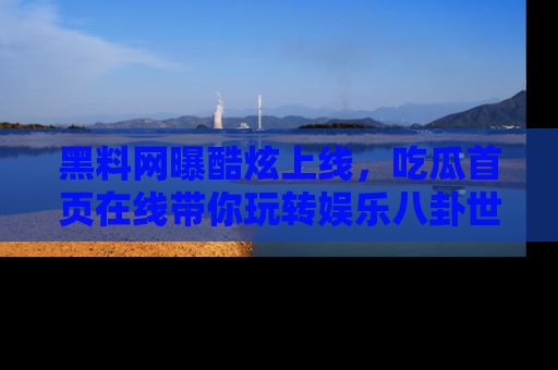 黑料网曝酷炫上线，吃瓜首页在线带你玩转娱乐八卦世界