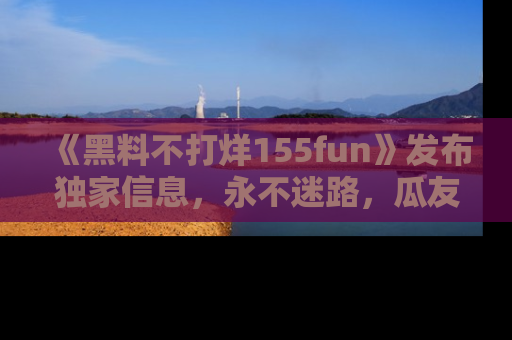《黑料不打烊155fun》发布独家信息,永不迷路,瓜友们的最佳选择!