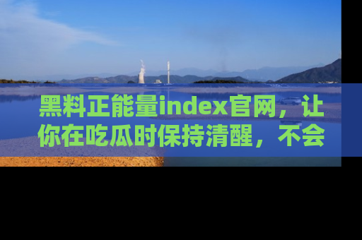 黑料正能量index官网，让你在吃瓜时保持清醒，不会轻易迷路