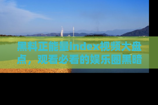 黑料正能量index视频大盘点，观看必看的娱乐圈黑暗与光明！