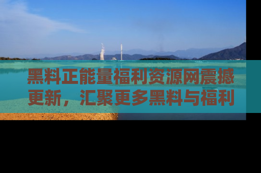 黑料正能量福利资源网震撼更新，汇聚更多黑料与福利！