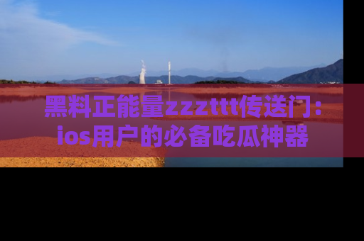 黑料正能量zzzttt传送门：ios用户的必备吃瓜神器