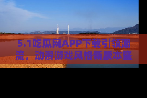 5.1吃瓜网APP下载引领潮流，动漫游戏风格新版本盛情发布！