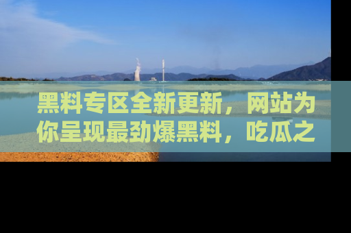 黑料专区全新更新，网站为你呈现最劲爆黑料，吃瓜之旅从这里开始！
