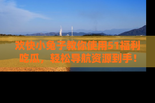 欢快小兔子教你使用51福利吃瓜，轻松导航资源到手！