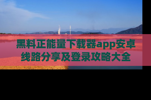 黑料正能量下载器app安卓线路分享及登录攻略大全