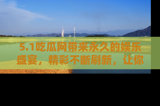 5.1吃瓜网带来永久的娱乐盛宴,精彩不断刷新,让你乐在其中
