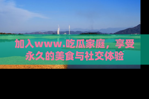 加入www.吃瓜家庭，享受永久的美食与社交体验