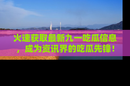 火速获取最新九一吃瓜信息，成为资讯界的吃瓜先锋！