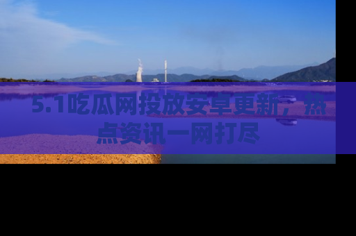 5.1吃瓜网投放安卓更新,热点资讯一网打尽