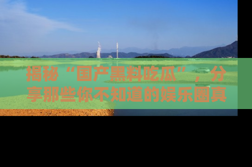 揭秘“国产黑料吃瓜”，分享那些你不知道的娱乐圈真实内幕！
