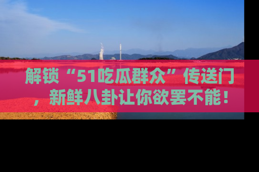 解锁“51吃瓜群众”传送门，新鲜八卦让你欲罢不能！