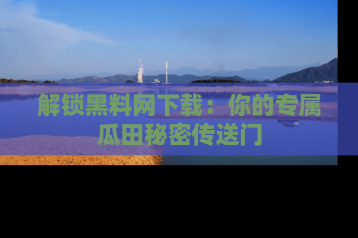 解锁黑料网下载：你的专属瓜田秘密传送门
