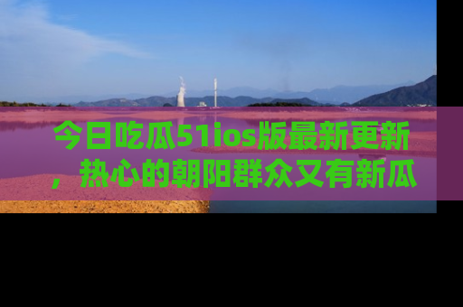 今日吃瓜51ios版最新更新，热心的朝阳群众又有新瓜要分享啦！