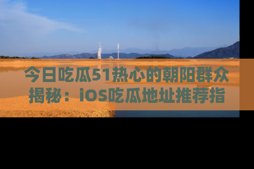 今日吃瓜51热心的朝阳群众揭秘：iOS吃瓜地址推荐指南！