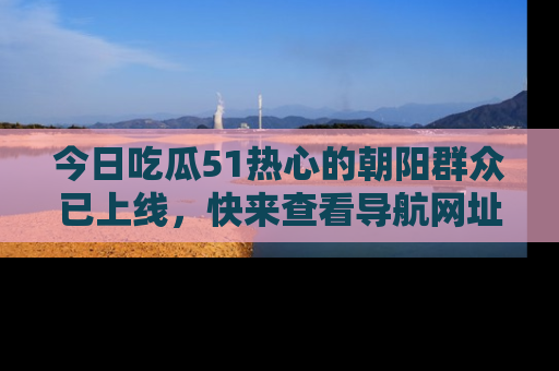今日吃瓜51热心的朝阳群众已上线，快来查看导航网址，获取最新吃瓜资讯！