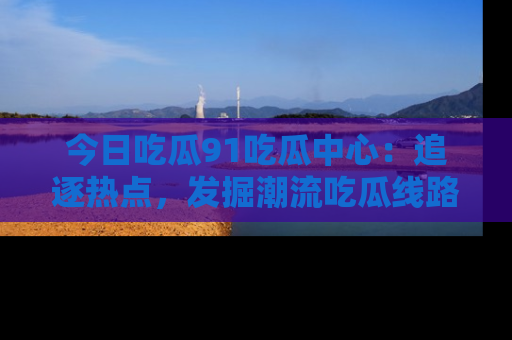 今日吃瓜91吃瓜中心：追逐热点，发掘潮流吃瓜线路！