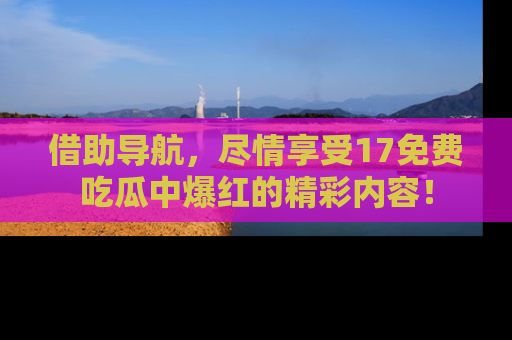 借助导航，尽情享受17免费吃瓜中爆红的精彩内容！