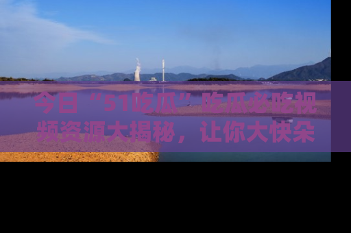 今日“51吃瓜”吃瓜必吃视频资源大揭秘，让你大快朵颐不停口！