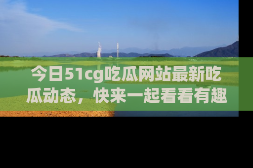 今日51cg吃瓜网站最新吃瓜动态，快来一起看看有趣的事情！