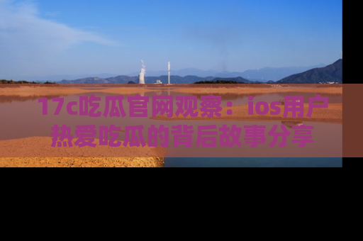 17c吃瓜官网观察:ios用户热爱吃瓜的背后故事分享