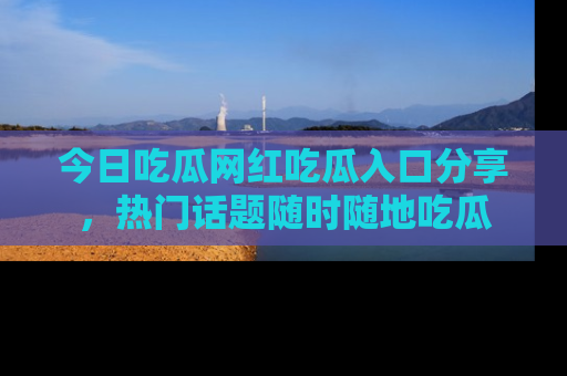 今日吃瓜网红吃瓜入口分享，热门话题随时随地吃瓜