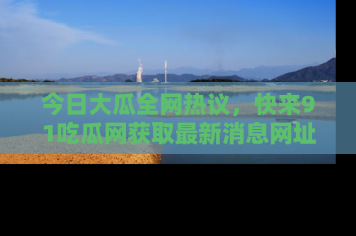今日大瓜全网热议，快来91吃瓜网获取最新消息网址