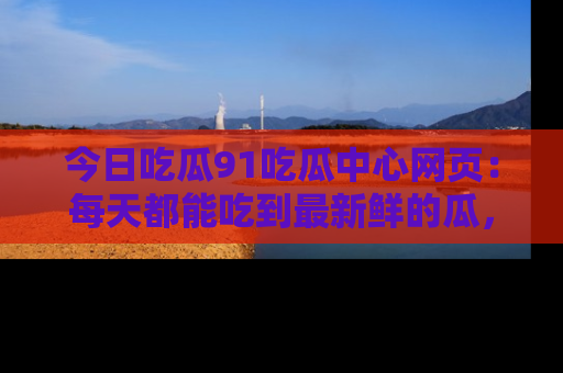 今日吃瓜91吃瓜中心网页：每天都能吃到最新鲜的瓜，八卦互动精彩无限！