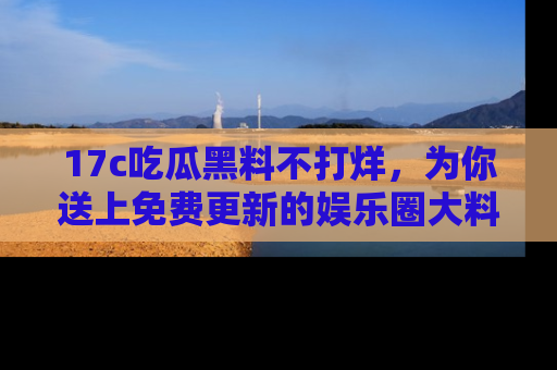 17c吃瓜黑料不打烊，为你送上免费更新的娱乐圈大料！