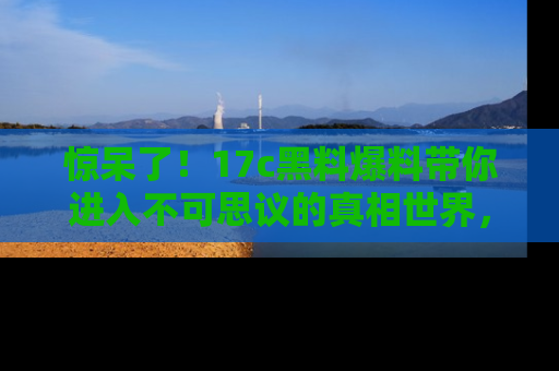 惊呆了！17c黑料爆料带你进入不可思议的真相世界，赶快看链接！
