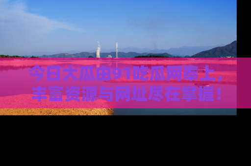 今日大瓜由91吃瓜网奉上，丰富资源与网址尽在掌握！