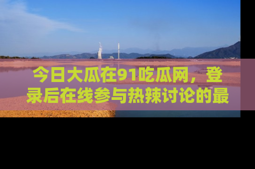 今日大瓜在91吃瓜网，登录后在线参与热辣讨论的最佳去处！