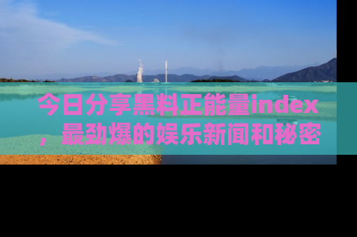 今日分享黑料正能量index，最劲爆的娱乐新闻和秘密等你来发现！