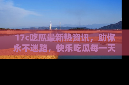 17c吃瓜最新热资讯，助你永不迷路，快乐吃瓜每一天！