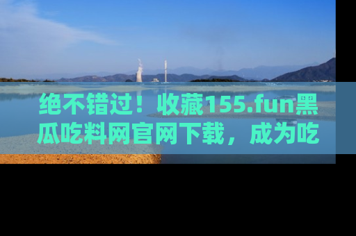 绝不错过！收藏155.fun黑瓜吃料网官网下载，成为吃瓜达人！