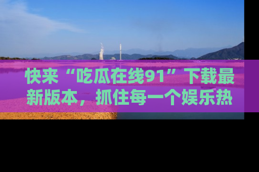 快来“吃瓜在线91”下载最新版本，抓住每一个娱乐热点的精彩瞬间！